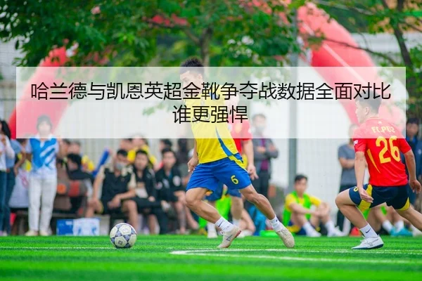 哈兰德与凯恩英超金靴争夺战数据全面对比谁更强悍
