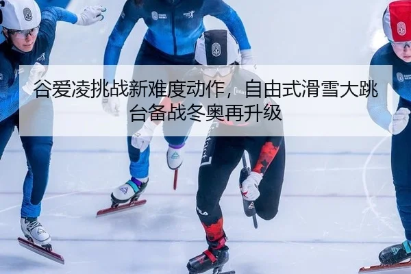 谷爱凌挑战新难度动作，自由式滑雪大跳台备战冬奥再升级