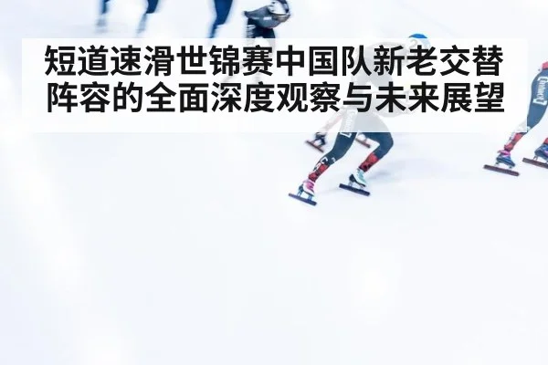 短道速滑世锦赛中国队新老交替阵容的全面深度观察与未来展望