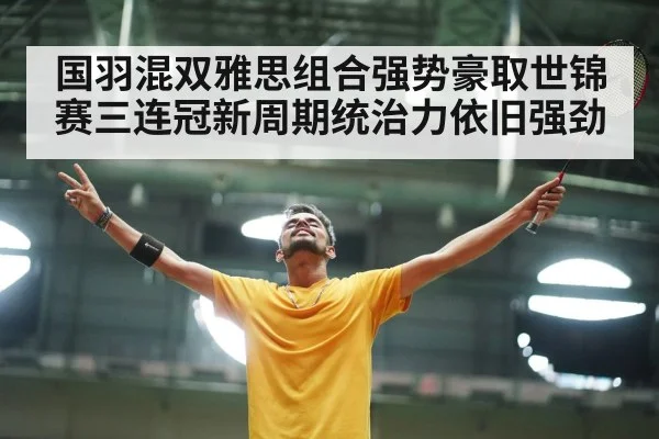 国羽混双雅思组合强势豪取世锦赛三连冠新周期统治力依旧强劲