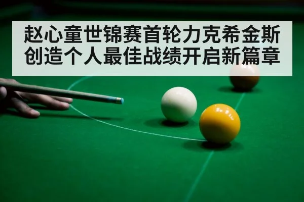 赵心童世锦赛首轮力克希金斯创造个人最佳战绩开启新篇章